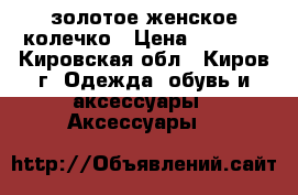 золотое женское колечко › Цена ­ 3 000 - Кировская обл., Киров г. Одежда, обувь и аксессуары » Аксессуары   